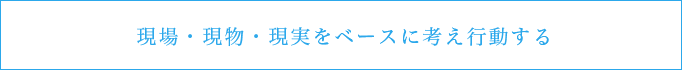 現場・現物・現実をベースに考え行動する
