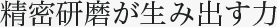 精密研磨が生み出す力