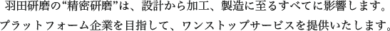 羽田研磨の“精密研磨”は、設計から加工、製造に至るすべてに影響します。プラットフォーム企業を目指して、ワンストップサービスを提供いたします。